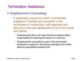 © 2005 Prentice Hall Inc. All rights reserved. 14–608
Termination Assistance
 Outplacement Counseling
– A systematic process by which a terminated
employee is trained and counseled in the
techniques of conducting a self-appraisal and
securing a new job appropriate to his or her needs
and talents.
• Outplacement does not imply that the employer takes
responsibility for placing the person in a new job.
• Outplacement counseling is part of the terminated
employee’s support or severance package and is often
done by specialized outside firms.
 