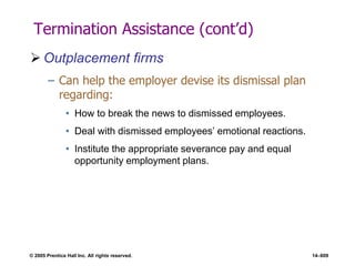 © 2005 Prentice Hall Inc. All rights reserved. 14–609
Termination Assistance (cont’d)
 Outplacement firms
– Can help the employer devise its dismissal plan
regarding:
• How to break the news to dismissed employees.
• Deal with dismissed employees’ emotional reactions.
• Institute the appropriate severance pay and equal
opportunity employment plans.
 