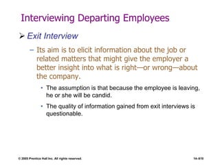 © 2005 Prentice Hall Inc. All rights reserved. 14–610
Interviewing Departing Employees
 Exit Interview
– Its aim is to elicit information about the job or
related matters that might give the employer a
better insight into what is right—or wrong—about
the company.
• The assumption is that because the employee is leaving,
he or she will be candid.
• The quality of information gained from exit interviews is
questionable.
 
