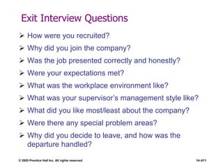 © 2005 Prentice Hall Inc. All rights reserved. 14–611
Exit Interview Questions
 How were you recruited?
 Why did you join the company?
 Was the job presented correctly and honestly?
 Were your expectations met?
 What was the workplace environment like?
 What was your supervisor’s management style like?
 What did you like most/least about the company?
 Were there any special problem areas?
 Why did you decide to leave, and how was the
departure handled?
 