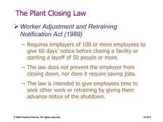 © 2005 Prentice Hall Inc. All rights reserved. 14–612
The Plant Closing Law
 Worker Adjustment and Retraining
Notification Act (1989)
– Requires employers of 100 or more employees to
give 60 days’ notice before closing a facility or
starting a layoff of 50 people or more.
– The law does not prevent the employer from
closing down, nor does it require saving jobs.
– The law is intended to give employees time to
seek other work or retraining by giving them
advance notice of the shutdown.
 