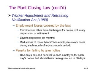 © 2005 Prentice Hall Inc. All rights reserved. 14–613
The Plant Closing Law (cont’d)
 Worker Adjustment and Retraining
Notification Act (1989)
– Employment losses covered by the law:
• Terminations other than discharges for cause, voluntary
departures, or retirement
• Layoffs exceeding six months
• Reductions of more than 50% in employee’s work hours
during each month of any six-month period.
– Penalty for failing to give notice
• One day’s pay and benefits to each employee for each
day’s notice that should have been given, up to 60 days.
 