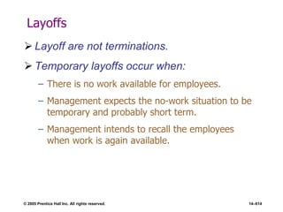 © 2005 Prentice Hall Inc. All rights reserved. 14–614
Layoffs
 Layoff are not terminations.
 Temporary layoffs occur when:
– There is no work available for employees.
– Management expects the no-work situation to be
temporary and probably short term.
– Management intends to recall the employees
when work is again available.
 