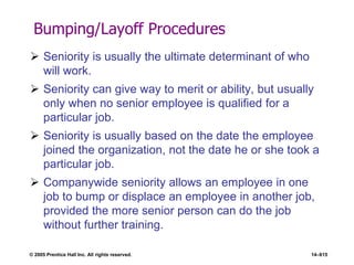 © 2005 Prentice Hall Inc. All rights reserved. 14–615
Bumping/Layoff Procedures
 Seniority is usually the ultimate determinant of who
will work.
 Seniority can give way to merit or ability, but usually
only when no senior employee is qualified for a
particular job.
 Seniority is usually based on the date the employee
joined the organization, not the date he or she took a
particular job.
 Companywide seniority allows an employee in one
job to bump or displace an employee in another job,
provided the more senior person can do the job
without further training.
 