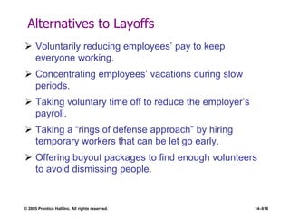 © 2005 Prentice Hall Inc. All rights reserved. 14–616
Alternatives to Layoffs
 Voluntarily reducing employees’ pay to keep
everyone working.
 Concentrating employees’ vacations during slow
periods.
 Taking voluntary time off to reduce the employer’s
payroll.
 Taking a ―rings of defense approach‖ by hiring
temporary workers that can be let go early.
 Offering buyout packages to find enough volunteers
to avoid dismissing people.
 
