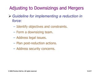 © 2005 Prentice Hall Inc. All rights reserved. 14–617
Adjusting to Downsizings and Mergers
 Guideline for implementing a reduction in
force:
– Identify objectives and constraints.
– Form a downsizing team.
– Address legal issues.
– Plan post-reduction actions.
– Address security concerns.
 