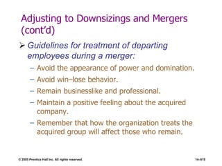 © 2005 Prentice Hall Inc. All rights reserved. 14–618
Adjusting to Downsizings and Mergers
(cont’d)
 Guidelines for treatment of departing
employees during a merger:
– Avoid the appearance of power and domination.
– Avoid win–lose behavior.
– Remain businesslike and professional.
– Maintain a positive feeling about the acquired
company.
– Remember that how the organization treats the
acquired group will affect those who remain.
 
