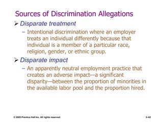 © 2005 Prentice Hall Inc. All rights reserved. 2–62
Sources of Discrimination Allegations
 Disparate treatment
– Intentional discrimination where an employer
treats an individual differently because that
individual is a member of a particular race,
religion, gender, or ethnic group.
 Disparate impact
– An apparently neutral employment practice that
creates an adverse impact—a significant
disparity—between the proportion of minorities in
the available labor pool and the proportion hired.
 