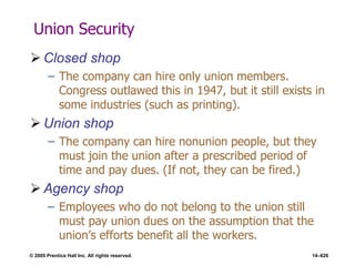 © 2005 Prentice Hall Inc. All rights reserved. 14–626
Union Security
 Closed shop
– The company can hire only union members.
Congress outlawed this in 1947, but it still exists in
some industries (such as printing).
 Union shop
– The company can hire nonunion people, but they
must join the union after a prescribed period of
time and pay dues. (If not, they can be fired.)
 Agency shop
– Employees who do not belong to the union still
must pay union dues on the assumption that the
union’s efforts benefit all the workers.
 