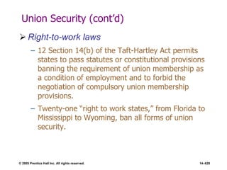 © 2005 Prentice Hall Inc. All rights reserved. 14–628
Union Security (cont’d)
 Right-to-work laws
– 12 Section 14(b) of the Taft-Hartley Act permits
states to pass statutes or constitutional provisions
banning the requirement of union membership as
a condition of employment and to forbid the
negotiation of compulsory union membership
provisions.
– Twenty-one ―right to work states,‖ from Florida to
Mississippi to Wyoming, ban all forms of union
security.
 