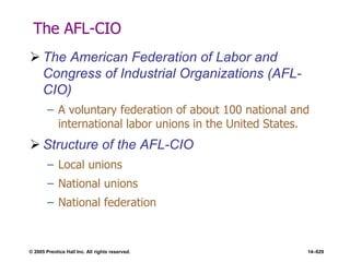 © 2005 Prentice Hall Inc. All rights reserved. 14–629
The AFL-CIO
 The American Federation of Labor and
Congress of Industrial Organizations (AFL-
CIO)
– A voluntary federation of about 100 national and
international labor unions in the United States.
 Structure of the AFL-CIO
– Local unions
– National unions
– National federation
 
