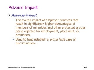 © 2005 Prentice Hall Inc. All rights reserved. 2–63
Adverse Impact
 Adverse impact
– The overall impact of employer practices that
result in significantly higher percentages of
members of minorities and other protected groups
being rejected for employment, placement, or
promotion.
– Used to help establish a prima facie case of
discrimination.
 