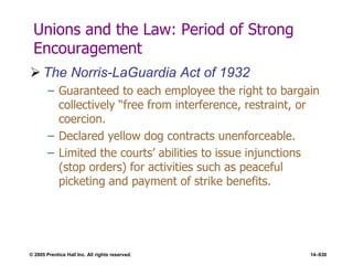 © 2005 Prentice Hall Inc. All rights reserved. 14–630
Unions and the Law: Period of Strong
Encouragement
 The Norris-LaGuardia Act of 1932
– Guaranteed to each employee the right to bargain
collectively ―free from interference, restraint, or
coercion.
– Declared yellow dog contracts unenforceable.
– Limited the courts’ abilities to issue injunctions
(stop orders) for activities such as peaceful
picketing and payment of strike benefits.
 
