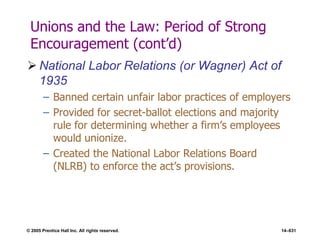 © 2005 Prentice Hall Inc. All rights reserved. 14–631
Unions and the Law: Period of Strong
Encouragement (cont’d)
 National Labor Relations (or Wagner) Act of
1935
– Banned certain unfair labor practices of employers
– Provided for secret-ballot elections and majority
rule for determining whether a firm’s employees
would unionize.
– Created the National Labor Relations Board
(NLRB) to enforce the act’s provisions.
 