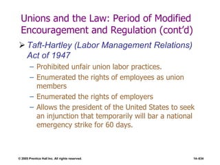 © 2005 Prentice Hall Inc. All rights reserved. 14–634
Unions and the Law: Period of Modified
Encouragement and Regulation (cont’d)
 Taft-Hartley (Labor Management Relations)
Act of 1947
– Prohibited unfair union labor practices.
– Enumerated the rights of employees as union
members
– Enumerated the rights of employers
– Allows the president of the United States to seek
an injunction that temporarily will bar a national
emergency strike for 60 days.
 