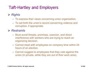 © 2005 Prentice Hall Inc. All rights reserved. 14–636
Taft-Hartley and Employers
 Rights
– To express their views concerning union organization.
– To set forth the union’s record concerning violence and
corruption, if appropriate.
 Restraints
– Must avoid threats, promises, coercion, and direct
interference with workers who are trying to reach an
organizing decision.
– Cannot meet with employees on company time within 24
hours of an election.
– Cannot suggest to employees that they vote against the
union (in private, while they are out of their work area).
 