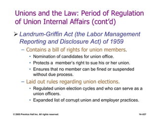 © 2005 Prentice Hall Inc. All rights reserved. 14–637
Unions and the Law: Period of Regulation
of Union Internal Affairs (cont’d)
 Landrum-Griffin Act (the Labor Management
Reporting and Disclosure Act) of 1959
– Contains a bill of rights for union members.
• Nomination of candidates for union office.
• Protects a member’s right to sue his or her union.
• Ensures that no member can be fined or suspended
without due process.
– Laid out rules regarding union elections.
• Regulated union election cycles and who can serve as a
union officers.
• Expanded list of corrupt union and employer practices.
 