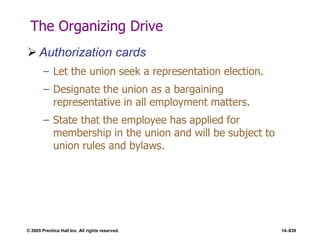 © 2005 Prentice Hall Inc. All rights reserved. 14–639
The Organizing Drive
 Authorization cards
– Let the union seek a representation election.
– Designate the union as a bargaining
representative in all employment matters.
– State that the employee has applied for
membership in the union and will be subject to
union rules and bylaws.
 