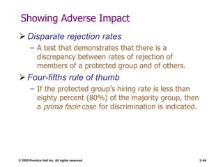 © 2005 Prentice Hall Inc. All rights reserved. 2–64
Showing Adverse Impact
 Disparate rejection rates
– A test that demonstrates that there is a
discrepancy between rates of rejection of
members of a protected group and of others.
 Four-fifths rule of thumb
– If the protected group’s hiring rate is less than
eighty percent (80%) of the majority group, then
a prima facie case for discrimination is indicated.
 