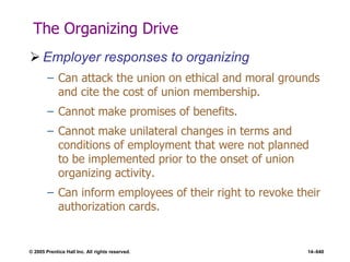 © 2005 Prentice Hall Inc. All rights reserved. 14–640
The Organizing Drive
 Employer responses to organizing
– Can attack the union on ethical and moral grounds
and cite the cost of union membership.
– Cannot make promises of benefits.
– Cannot make unilateral changes in terms and
conditions of employment that were not planned
to be implemented prior to the onset of union
organizing activity.
– Can inform employees of their right to revoke their
authorization cards.
 
