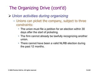 © 2005 Prentice Hall Inc. All rights reserved. 14–641
The Organizing Drive (cont’d)
 Union activities during organizing
– Unions can picket the company, subject to three
constraints:
• The union must file a petition for an election within 30
days after the start of picketing.
• The firm cannot already be lawfully recognizing another
union.
• There cannot have been a valid NLRB election during
the past 12 months.
 