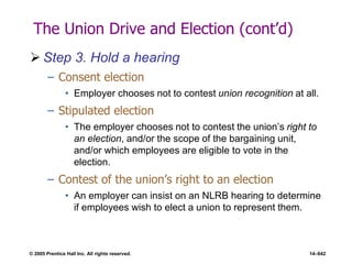 © 2005 Prentice Hall Inc. All rights reserved. 14–642
The Union Drive and Election (cont’d)
 Step 3. Hold a hearing
– Consent election
• Employer chooses not to contest union recognition at all.
– Stipulated election
• The employer chooses not to contest the union’s right to
an election, and/or the scope of the bargaining unit,
and/or which employees are eligible to vote in the
election.
– Contest of the union’s right to an election
• An employer can insist on an NLRB hearing to determine
if employees wish to elect a union to represent them.
 