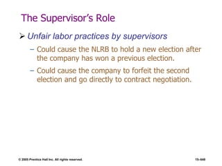 © 2005 Prentice Hall Inc. All rights reserved. 15–648
The Supervisor’s Role
 Unfair labor practices by supervisors
– Could cause the NLRB to hold a new election after
the company has won a previous election.
– Could cause the company to forfeit the second
election and go directly to contract negotiation.
 