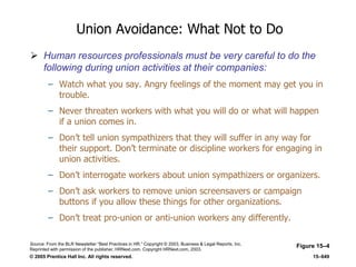 © 2005 Prentice Hall Inc. All rights reserved. 15–649
Union Avoidance: What Not to Do
 Human resources professionals must be very careful to do the
following during union activities at their companies:
– Watch what you say. Angry feelings of the moment may get you in
trouble.
– Never threaten workers with what you will do or what will happen
if a union comes in.
– Don’t tell union sympathizers that they will suffer in any way for
their support. Don’t terminate or discipline workers for engaging in
union activities.
– Don’t interrogate workers about union sympathizers or organizers.
– Don’t ask workers to remove union screensavers or campaign
buttons if you allow these things for other organizations.
– Don’t treat pro-union or anti-union workers any differently.
Figure 15–4Source: From the BLR Newsletter ―Best Practices in HR.‖ Copyright © 2003, Business & Legal Reports, Inc.
Reprinted with permission of the publisher, HRNext.com. Copyright HRNext.com, 2003.
 