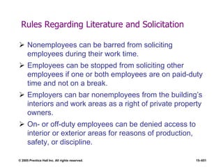 © 2005 Prentice Hall Inc. All rights reserved. 15–651
Rules Regarding Literature and Solicitation
 Nonemployees can be barred from soliciting
employees during their work time.
 Employees can be stopped from soliciting other
employees if one or both employees are on paid-duty
time and not on a break.
 Employers can bar nonemployees from the building’s
interiors and work areas as a right of private property
owners.
 On- or off-duty employees can be denied access to
interior or exterior areas for reasons of production,
safety, or discipline.
 