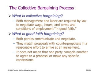 © 2005 Prentice Hall Inc. All rights reserved. 15–652
The Collective Bargaining Process
 What Is collective bargaining?
– Both management and labor are required by law
to negotiate wage, hours, and terms and
conditions of employment ―in good faith.‖
 What Is good faith bargaining?
– Both parties communicate and negotiate.
– They match proposals with counterproposals in a
reasonable effort to arrive at an agreement.
– It does not mean that one party compels another
to agree to a proposal or make any specific
concessions.
 