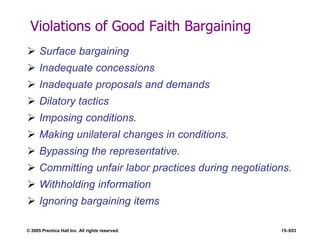 © 2005 Prentice Hall Inc. All rights reserved. 15–653
Violations of Good Faith Bargaining
 Surface bargaining
 Inadequate concessions
 Inadequate proposals and demands
 Dilatory tactics
 Imposing conditions.
 Making unilateral changes in conditions.
 Bypassing the representative.
 Committing unfair labor practices during negotiations.
 Withholding information
 Ignoring bargaining items
 