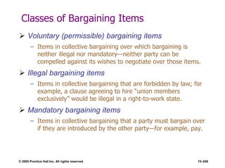 © 2005 Prentice Hall Inc. All rights reserved. 15–656
Classes of Bargaining Items
 Voluntary (permissible) bargaining items
– Items in collective bargaining over which bargaining is
neither illegal nor mandatory—neither party can be
compelled against its wishes to negotiate over those items.
 Illegal bargaining items
– Items in collective bargaining that are forbidden by law; for
example, a clause agreeing to hire ―union members
exclusively‖ would be illegal in a right-to-work state.
 Mandatory bargaining items
– Items in collective bargaining that a party must bargain over
if they are introduced by the other party—for example, pay.
 