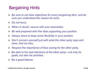 © 2005 Prentice Hall Inc. All rights reserved. 15–659
Bargaining Hints
 Be sure to set clear objectives for every bargaining item, and be
sure you understand the reason for each.
 Do not hurry.
 When in doubt, caucus with your associates.
 Be well prepared with firm data supporting your position.
 Always strive to keep some flexibility in your position.
 Don’t concern yourself just with what the other party says and
does; find out why.
 Respect the importance of face saving for the other party.
 Be alert to the real intentions of the other party—not only for
goals, but also for priorities.
 Be a good listener.
 