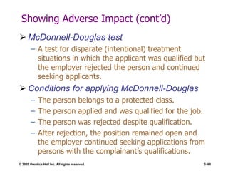 © 2005 Prentice Hall Inc. All rights reserved. 2–66
Showing Adverse Impact (cont’d)
 McDonnell-Douglas test
– A test for disparate (intentional) treatment
situations in which the applicant was qualified but
the employer rejected the person and continued
seeking applicants.
 Conditions for applying McDonnell-Douglas
– The person belongs to a protected class.
– The person applied and was qualified for the job.
– The person was rejected despite qualification.
– After rejection, the position remained open and
the employer continued seeking applications from
persons with the complainant’s qualifications.
 