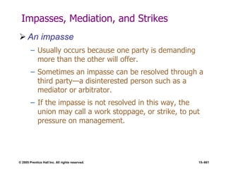 © 2005 Prentice Hall Inc. All rights reserved. 15–661
Impasses, Mediation, and Strikes
 An impasse
– Usually occurs because one party is demanding
more than the other will offer.
– Sometimes an impasse can be resolved through a
third party—a disinterested person such as a
mediator or arbitrator.
– If the impasse is not resolved in this way, the
union may call a work stoppage, or strike, to put
pressure on management.
 
