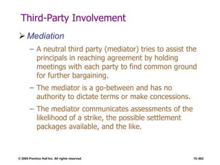 © 2005 Prentice Hall Inc. All rights reserved. 15–662
Third-Party Involvement
 Mediation
– A neutral third party (mediator) tries to assist the
principals in reaching agreement by holding
meetings with each party to find common ground
for further bargaining.
– The mediator is a go-between and has no
authority to dictate terms or make concessions.
– The mediator communicates assessments of the
likelihood of a strike, the possible settlement
packages available, and the like.
 