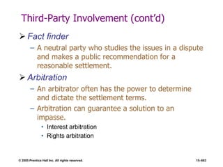 © 2005 Prentice Hall Inc. All rights reserved. 15–663
Third-Party Involvement (cont’d)
 Fact finder
– A neutral party who studies the issues in a dispute
and makes a public recommendation for a
reasonable settlement.
 Arbitration
– An arbitrator often has the power to determine
and dictate the settlement terms.
– Arbitration can guarantee a solution to an
impasse.
• Interest arbitration
• Rights arbitration
 