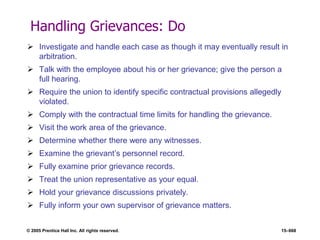© 2005 Prentice Hall Inc. All rights reserved. 15–668
Handling Grievances: Do
 Investigate and handle each case as though it may eventually result in
arbitration.
 Talk with the employee about his or her grievance; give the person a
full hearing.
 Require the union to identify specific contractual provisions allegedly
violated.
 Comply with the contractual time limits for handling the grievance.
 Visit the work area of the grievance.
 Determine whether there were any witnesses.
 Examine the grievant’s personnel record.
 Fully examine prior grievance records.
 Treat the union representative as your equal.
 Hold your grievance discussions privately.
 Fully inform your own supervisor of grievance matters.
 