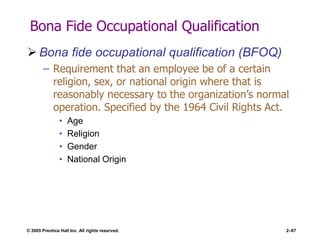 © 2005 Prentice Hall Inc. All rights reserved. 2–67
Bona Fide Occupational Qualification
 Bona fide occupational qualification (BFOQ)
– Requirement that an employee be of a certain
religion, sex, or national origin where that is
reasonably necessary to the organization’s normal
operation. Specified by the 1964 Civil Rights Act.
• Age
• Religion
• Gender
• National Origin
 