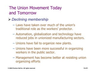 © 2005 Prentice Hall Inc. All rights reserved. 15–671
The Union Movement Today
and Tomorrow
 Declining membership
– Laws have taken over much of the union’s
traditional role as the workers’ protector.
– Automation, globalization and technology have
reduced jobs in unionized manufacturing sectors.
– Unions have fail to organize new plants.
– Unions have been more successful in organizing
workers in the public sector.
– Management has become better at resisting union
organizing efforts
 