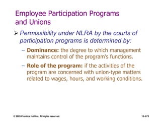 © 2005 Prentice Hall Inc. All rights reserved. 15–673
Employee Participation Programs
and Unions
 Permissibility under NLRA by the courts of
participation programs is determined by:
– Dominance: the degree to which management
maintains control of the program’s functions.
– Role of the program: if the activities of the
program are concerned with union-type matters
related to wages, hours, and working conditions.
 