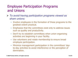 © 2005 Prentice Hall Inc. All rights reserved. 15–674
Employee Participation Programs
and Unions
 To avoid having participation programs viewed as
sham unions:
– Involve employees in the formation of these programs to the
greatest extent practical.
– Emphasize that the committees exist only to address issues
such as quality and productivity.
– Don’t try to establish committees when union organizing
activities are beginning in your facility.
– Use volunteers and rotate membership to ensure broad
employee participation.
– Minimize management participation in the committees’ day-
to-day activities to avoid interference or the perception of
domination.
 
