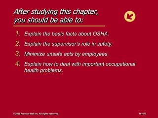 After studying this chapter,
you should be able to:
1. Explain the basic facts about OSHA.
2. Explain the supervisor’s role in safety.
3. Minimize unsafe acts by employees.
4. Explain how to deal with important occupational
health problems.
© 2005 Prentice Hall Inc. All rights reserved. 16–677
 