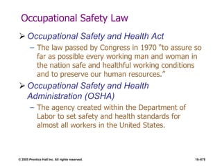 © 2005 Prentice Hall Inc. All rights reserved. 16–678
Occupational Safety Law
 Occupational Safety and Health Act
– The law passed by Congress in 1970 ―to assure so
far as possible every working man and woman in
the nation safe and healthful working conditions
and to preserve our human resources.‖
 Occupational Safety and Health
Administration (OSHA)
– The agency created within the Department of
Labor to set safety and health standards for
almost all workers in the United States.
 