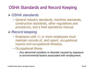 © 2005 Prentice Hall Inc. All rights reserved. 16–679
OSHA Standards and Record Keeping
 OSHA standards
– General industry standards, maritime standards,
construction standards, other regulations and
procedures, and a field operations manual.
 Record keeping
– Employers with 11 or more employees must
maintain records of, and report, occupational
injuries and occupational illnesses.
– Occupational illness
• Any abnormal condition or disorder caused by exposure
to environmental factors associated with employment.
 