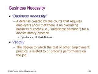 © 2005 Prentice Hall Inc. All rights reserved. 2–68
Business Necessity
 ―Business necessity‖
– A defense created by the courts that requires
employers show that there is an overriding
business purpose (i.e., ―irresistible demand‖) for a
discriminatory practice.
• Spurlock v. United Airlines
 Validity
– The degree to which the test or other employment
practice is related to or predicts performance on
the job.
 