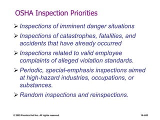 © 2005 Prentice Hall Inc. All rights reserved. 16–683
OSHA Inspection Priorities
 Inspections of imminent danger situations
 Inspections of catastrophes, fatalities, and
accidents that have already occurred
 Inspections related to valid employee
complaints of alleged violation standards.
 Periodic, special-emphasis inspections aimed
at high-hazard industries, occupations, or
substances.
 Random inspections and reinspections.
 