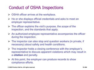 © 2005 Prentice Hall Inc. All rights reserved. 16–684
Conduct of OSHA Inspections
 OSHA officer arrives at the workplace.
 He or she displays official credentials and asks to meet an
employer representative.
 The officer explains the visit’s purpose, the scope of the
inspection, and the standards that apply.
 An authorized employee representative accompanies the officer
during the inspection.
 The inspector can also stop and question workers (in private, if
necessary) about safety and health conditions.
 The inspector holds a closing conference with the employer’s
representative to discuss apparent violations which may result in
a citation and penalty.
 At this point, the employer can produce records to show
compliance efforts.
 
