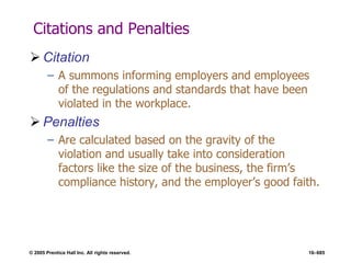 © 2005 Prentice Hall Inc. All rights reserved. 16–685
Citations and Penalties
 Citation
– A summons informing employers and employees
of the regulations and standards that have been
violated in the workplace.
 Penalties
– Are calculated based on the gravity of the
violation and usually take into consideration
factors like the size of the business, the firm’s
compliance history, and the employer’s good faith.
 