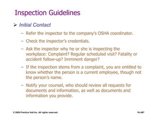 © 2005 Prentice Hall Inc. All rights reserved. 16–687
Inspection Guidelines
 Initial Contact
– Refer the inspector to the company’s OSHA coordinator.
– Check the inspector’s credentials.
– Ask the inspector why he or she is inspecting the
workplace: Complaint? Regular scheduled visit? Fatality or
accident follow-up? Imminent danger?
– If the inspection stems from a complaint, you are entitled to
know whether the person is a current employee, though not
the person’s name.
– Notify your counsel, who should review all requests for
documents and information, as well as documents and
information you provide.
 